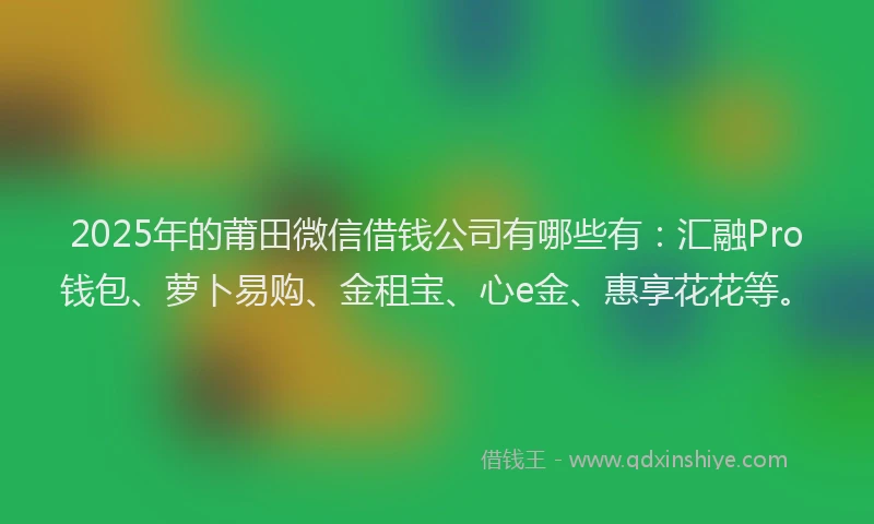 2025年的莆田微信借钱公司有哪些有：汇融Pro钱包、萝卜易购、金租宝、心e金、惠享花花等。