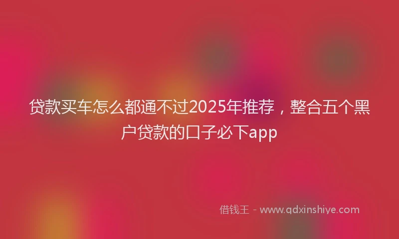 贷款买车怎么都通不过2025年推荐，整合五个黑户贷款的口子必下app