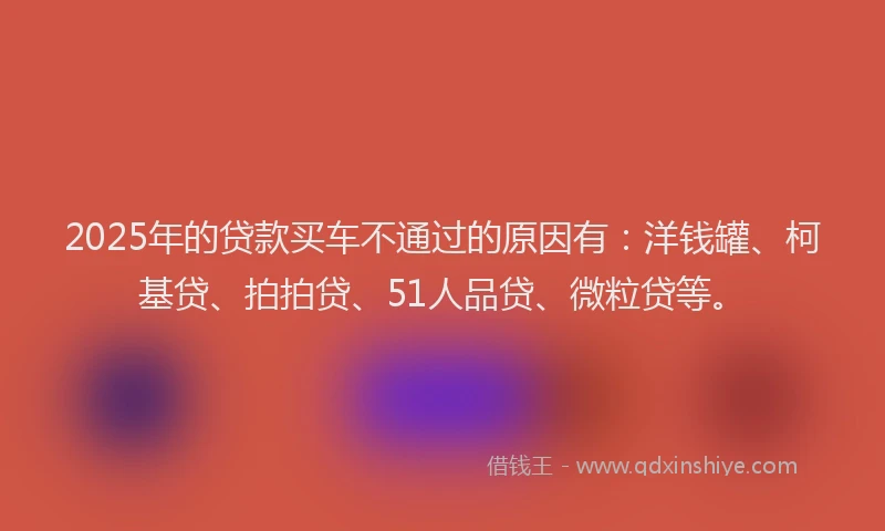 2025年的贷款买车不通过的原因有：洋钱罐、柯基贷、拍拍贷、51人品贷、微粒贷等。