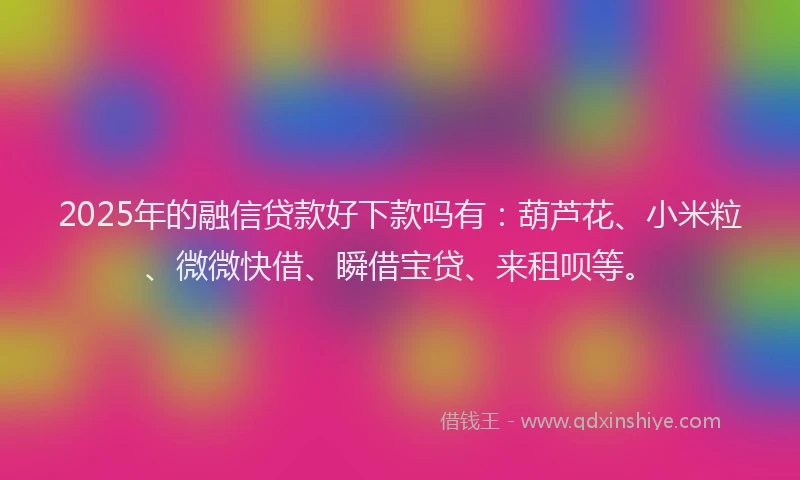 2025年的融信贷款好下款吗有：葫芦花、小米粒、微微快借、瞬借宝贷、来租呗等。