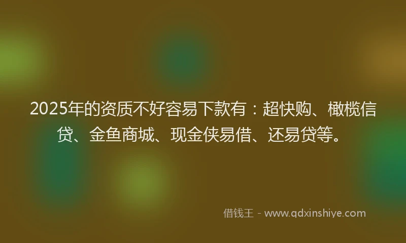2025年的资质不好容易下款有：超快购、橄榄信贷、金鱼商城、现金侠易借、还易贷等。