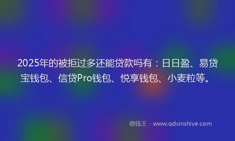 2025年的被拒过多还能贷款吗有：日日盈、易贷宝钱包、信贷Pro钱包、悦享钱包、小麦粒等。