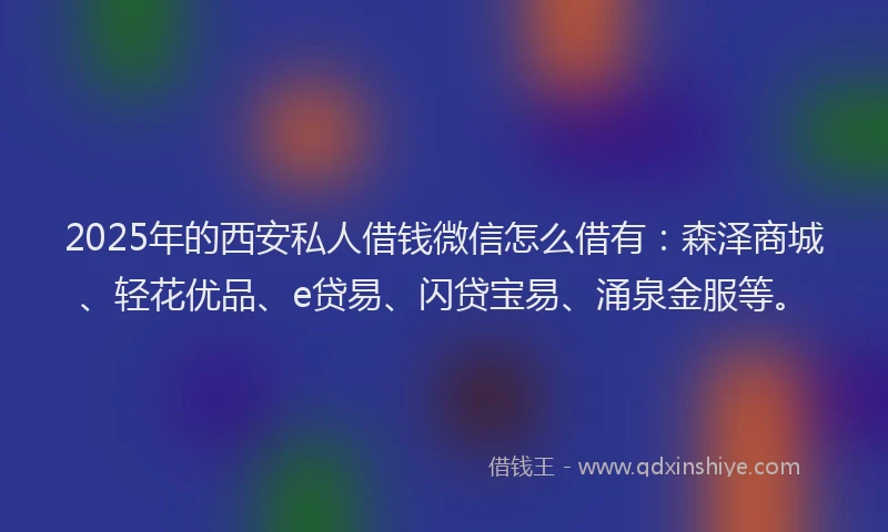 2025年的西安私人借钱微信怎么借有：森泽商城、轻花优品、e贷易、闪贷宝易、涌泉金服等。