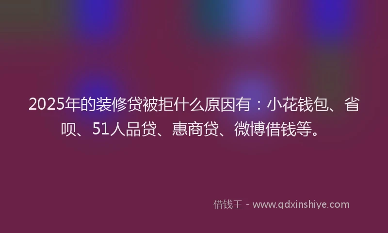 2025年的装修贷被拒什么原因有：小花钱包、省呗、51人品贷、惠商贷、微博借钱等。
