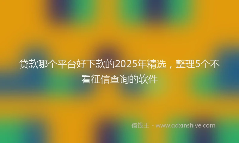 贷款哪个平台好下款的2025年精选，整理5个不看征信查询的软件