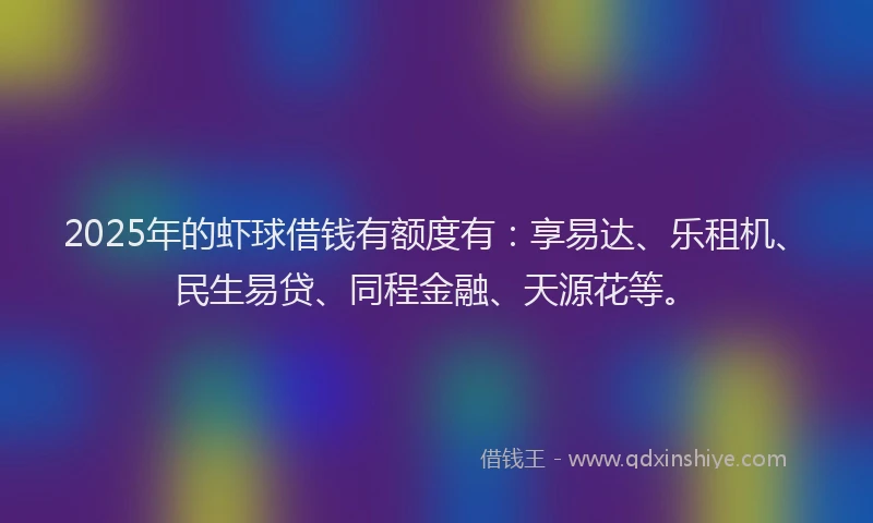 2025年的虾球借钱有额度有：享易达、乐租机、民生易贷、同程金融、天源花等。