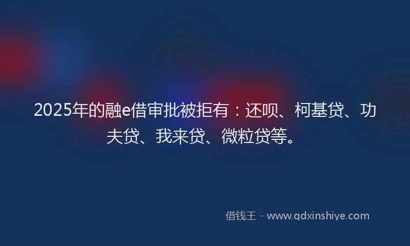 2025年的融e借审批被拒有：还呗、柯基贷、功夫贷、我来贷、微粒贷等。