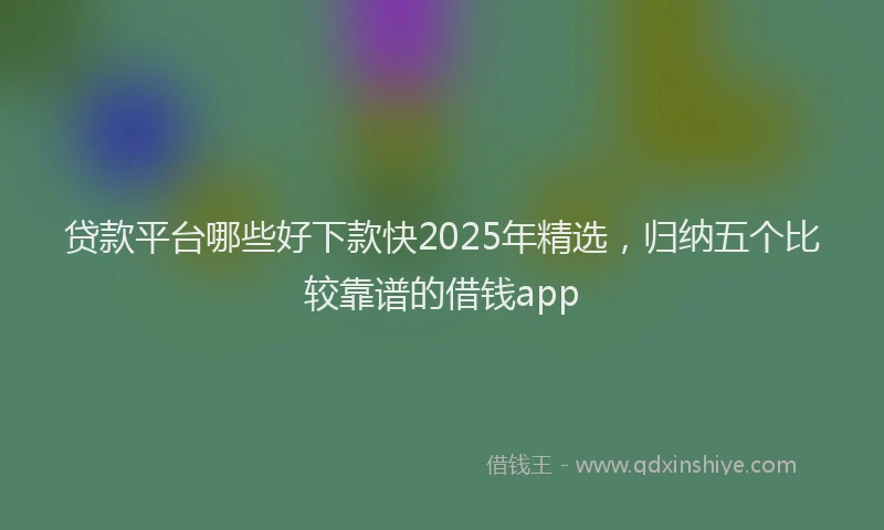 贷款平台哪些好下款快2025年精选，归纳五个比较靠谱的借钱app