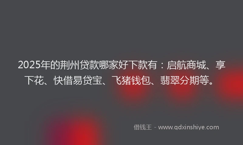 2025年的荆州贷款哪家好下款有：启航商城、享下花、快借易贷宝、飞猪钱包、翡翠分期等。