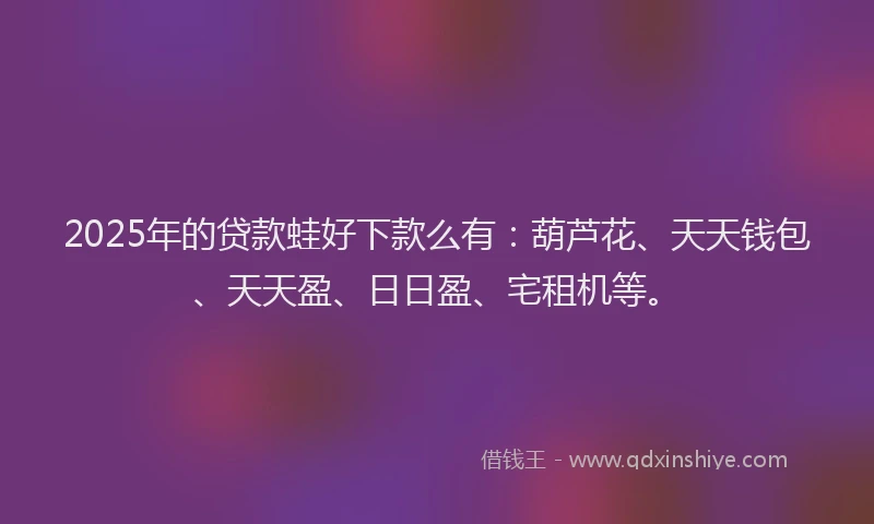 2025年的贷款蛙好下款么有：葫芦花、天天钱包、天天盈、日日盈、宅租机等。