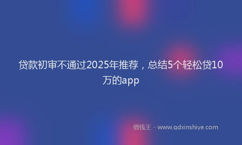贷款初审不通过2025年推荐，总结5个轻松贷10万的app