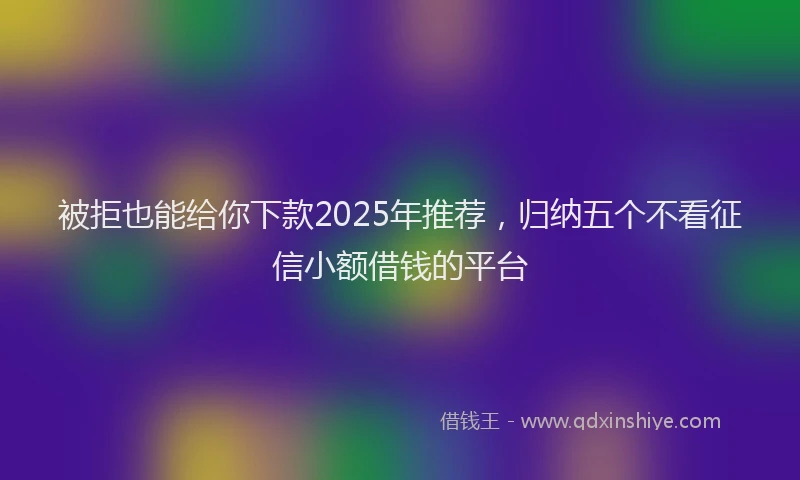 被拒也能给你下款2025年推荐，归纳五个不看征信小额借钱的平台