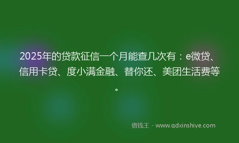 2025年的贷款征信一个月能查几次有：e微贷、信用卡贷、度小满金融、替你还、美团生活费等。