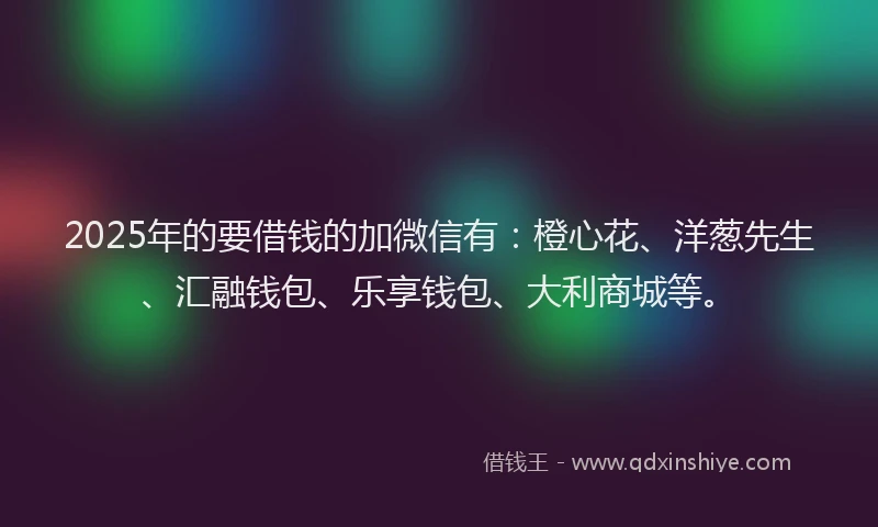 2025年的要借钱的加微信有：橙心花、洋葱先生、汇融钱包、乐享钱包、大利商城等。