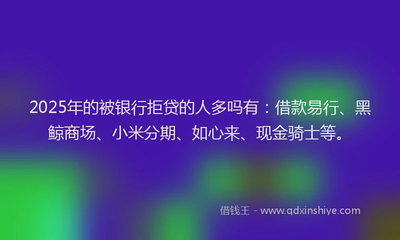 2025年的被银行拒贷的人多吗有：借款易行、黑鲸商场、小米分期、如心来、现金骑士等。