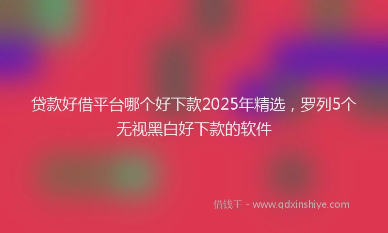 贷款好借平台哪个好下款2025年精选，罗列5个无视黑白好下款的软件