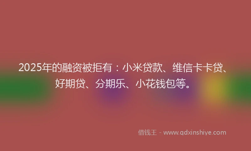 2025年的融资被拒有：小米贷款、维信卡卡贷、好期贷、分期乐、小花钱包等。
