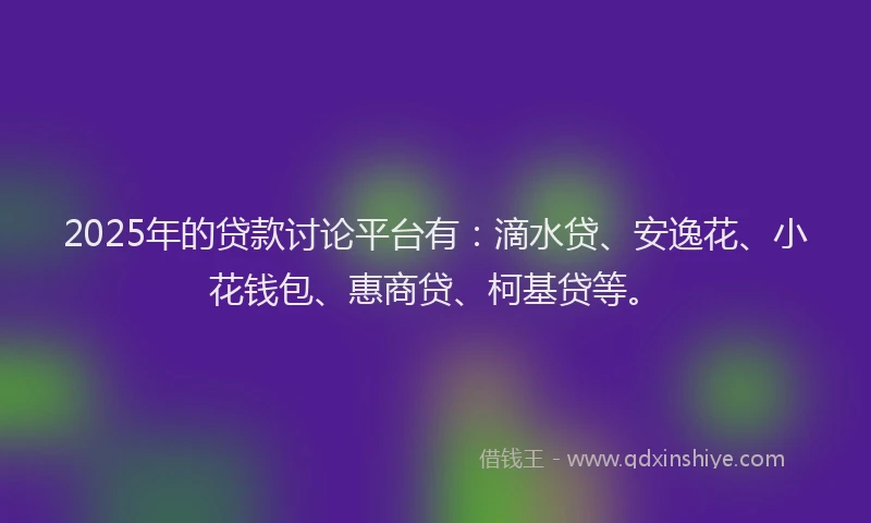 2025年的贷款讨论平台有：滴水贷、安逸花、小花钱包、惠商贷、柯基贷等。
