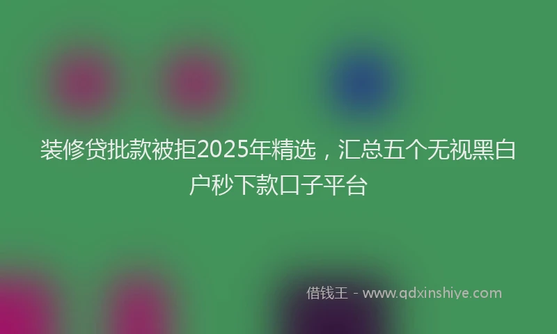 装修贷批款被拒2025年精选，汇总五个无视黑白户秒下款口子平台