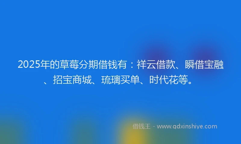 2025年的草莓分期借钱有：祥云借款、瞬借宝融、招宝商城、琉璃买单、时代花等。