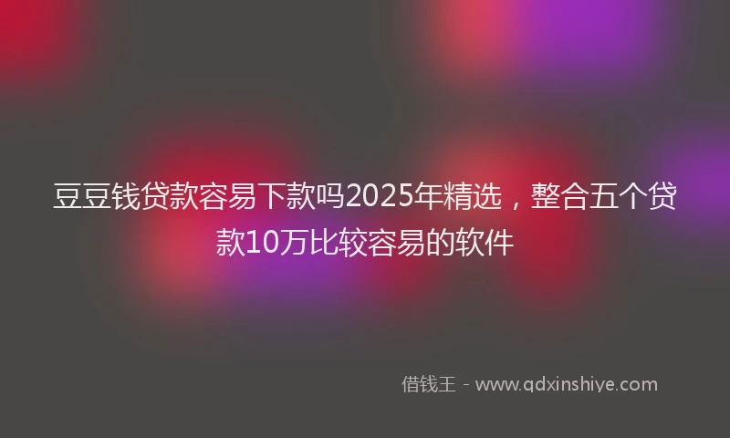 豆豆钱贷款容易下款吗2025年精选，整合五个贷款10万比较容易的软件