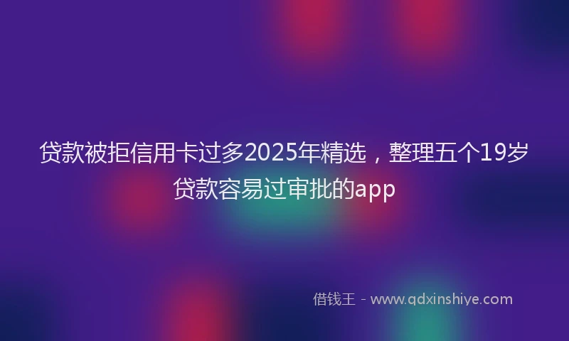贷款被拒信用卡过多2025年精选，整理五个19岁贷款容易过审批的app