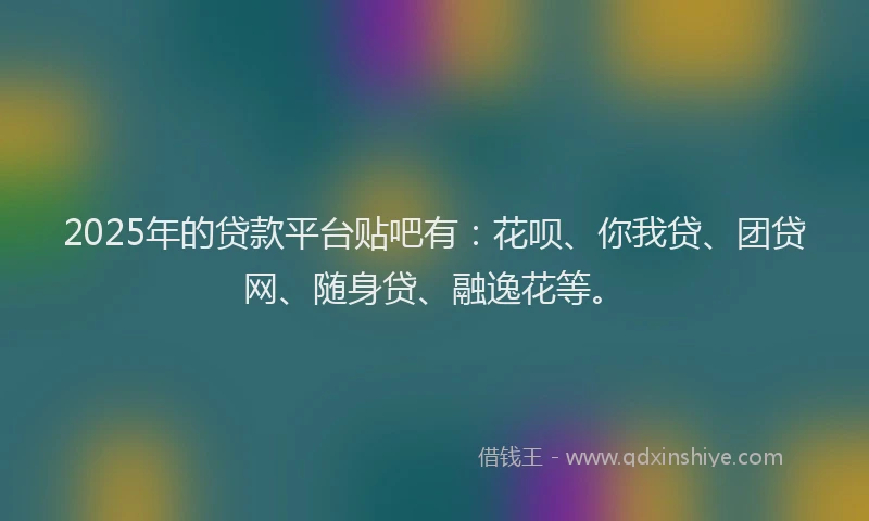 2025年的贷款平台贴吧有：花呗、你我贷、团贷网、随身贷、融逸花等。