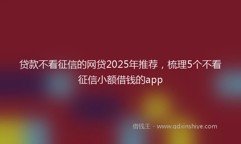 贷款不看征信的网贷2025年推荐，梳理5个不看征信小额借钱的app