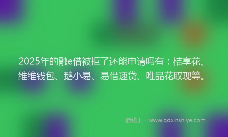 2025年的融e借被拒了还能申请吗有：桔享花、维维钱包、鹅小易、易借速贷、唯品花取现等。