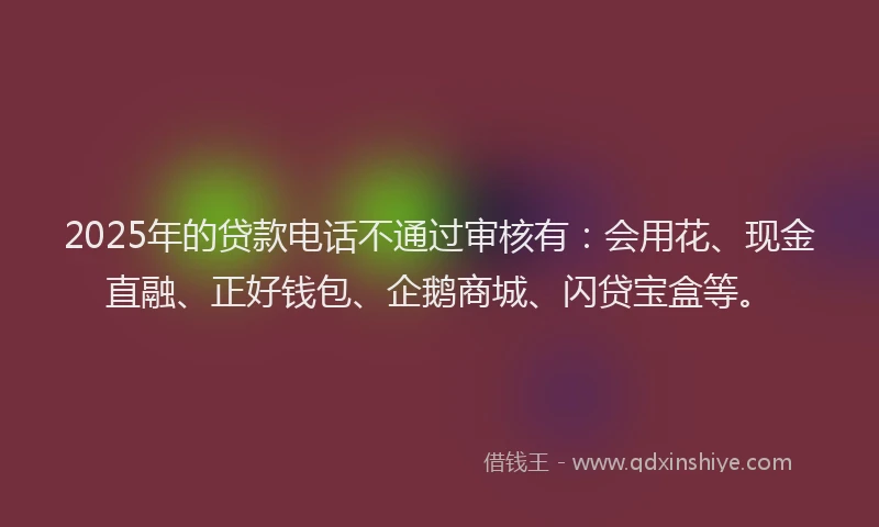 2025年的贷款电话不通过审核有：会用花、现金直融、正好钱包、企鹅商城、闪贷宝盒等。