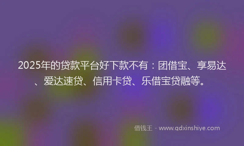 2025年的贷款平台好下款不有：团借宝、享易达、爱达速贷、信用卡贷、乐借宝贷融等。