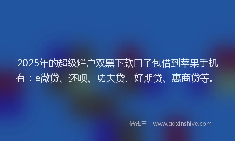 2025年的超级烂户双黑下款口子包借到苹果手机有：e微贷、还呗、功夫贷、好期贷、惠商贷等。