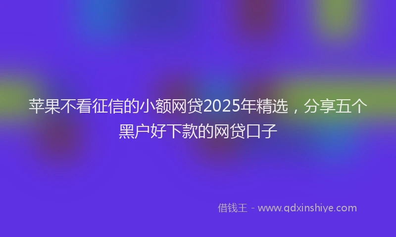 苹果不看征信的小额网贷2025年精选，分享五个黑户好下款的网贷口子