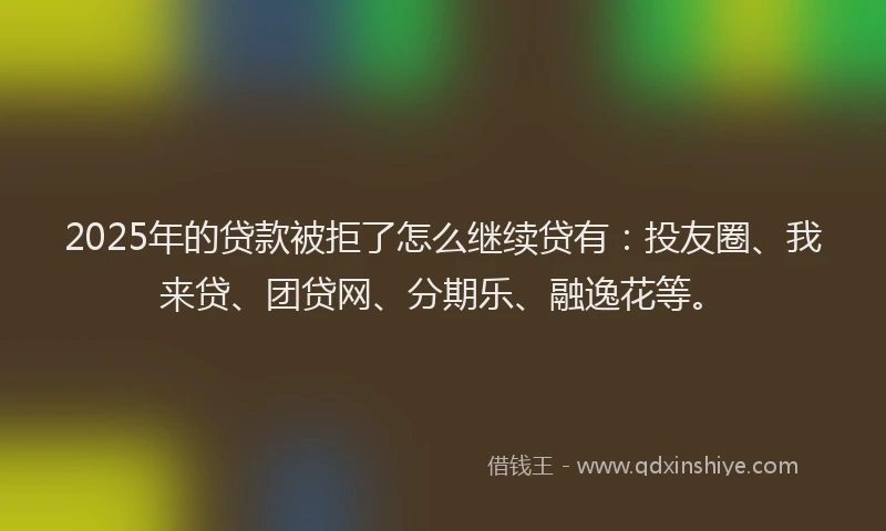 2025年的贷款被拒了怎么继续贷有：投友圈、我来贷、团贷网、分期乐、融逸花等。