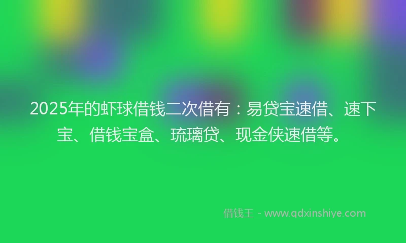 2025年的虾球借钱二次借有：易贷宝速借、速下宝、借钱宝盒、琉璃贷、现金侠速借等。