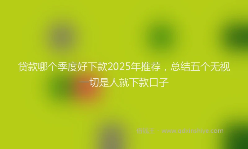贷款哪个季度好下款2025年推荐，总结五个无视一切是人就下款口子