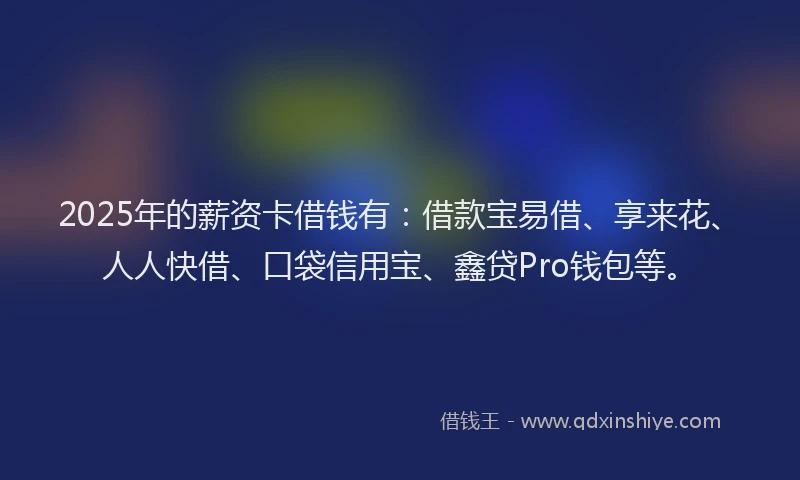 2025年的薪资卡借钱有：借款宝易借、享来花、人人快借、口袋信用宝、鑫贷Pro钱包等。