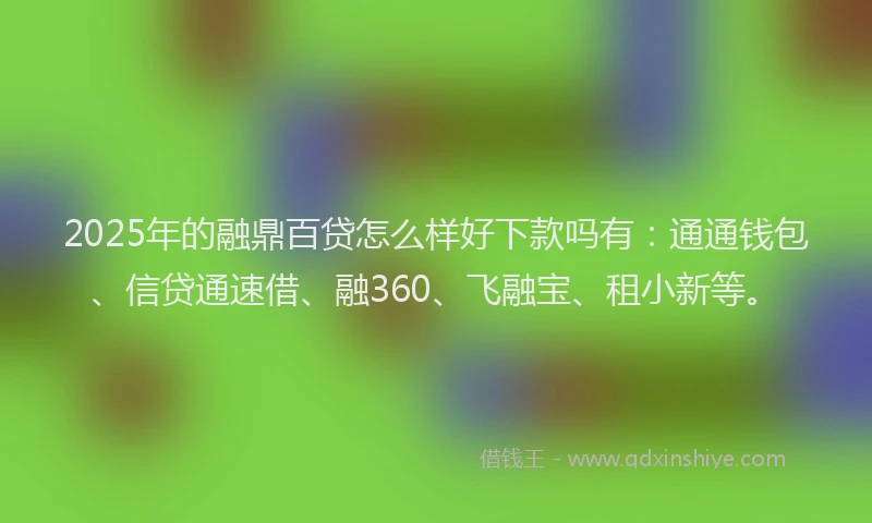2025年的融鼎百贷怎么样好下款吗有：通通钱包、信贷通速借、融360、飞融宝、租小新等。