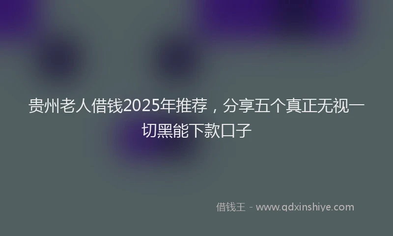 贵州老人借钱2025年推荐，分享五个真正无视一切黑能下款口子