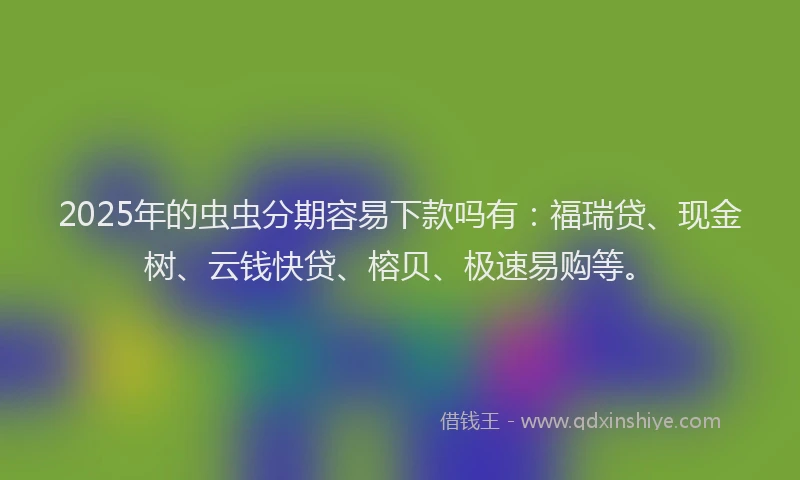 2025年的虫虫分期容易下款吗有：福瑞贷、现金树、云钱快贷、榕贝、极速易购等。