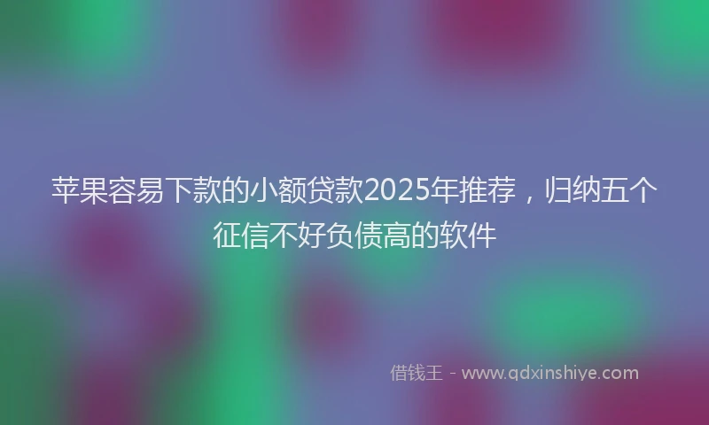 苹果容易下款的小额贷款2025年推荐，归纳五个征信不好负债高的软件