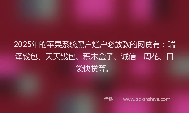 2025年的苹果系统黑户烂户必放款的网贷有：瑞泽钱包、天天钱包、积木盒子、诚信一周花、口袋快贷等。