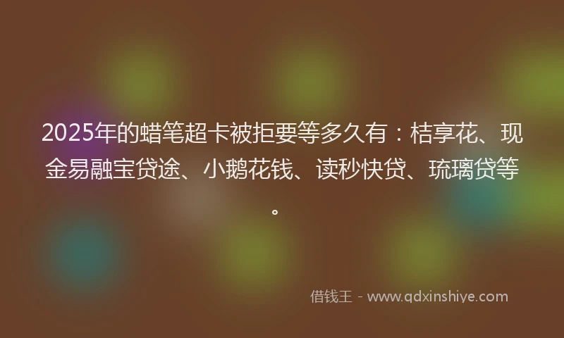 2025年的蜡笔超卡被拒要等多久有：桔享花、现金易融宝贷途、小鹅花钱、读秒快贷、琉璃贷等。