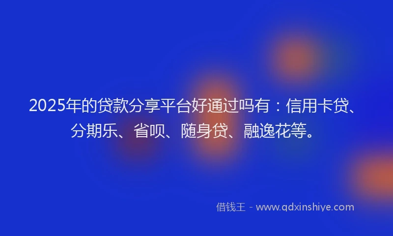 2025年的贷款分享平台好通过吗有：信用卡贷、分期乐、省呗、随身贷、融逸花等。
