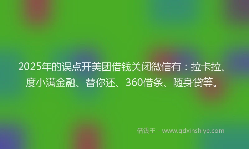 2025年的误点开美团借钱关闭微信有：拉卡拉、度小满金融、替你还、360借条、随身贷等。