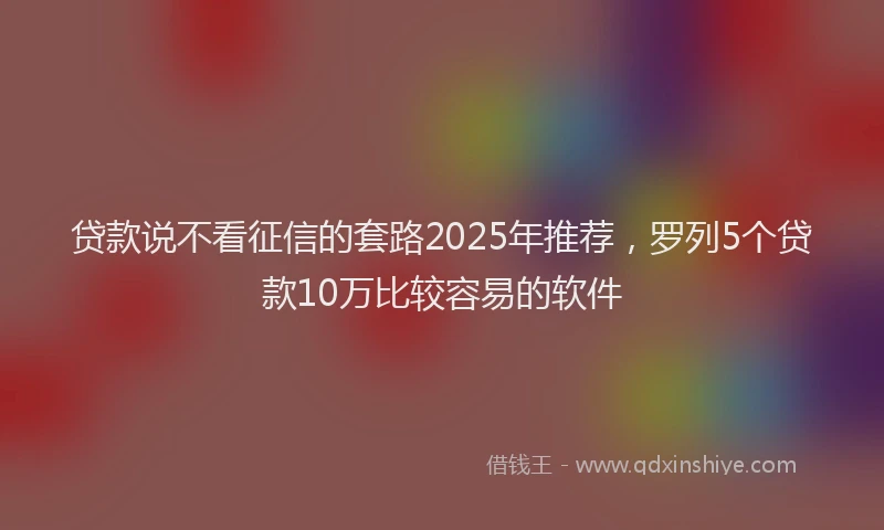 贷款说不看征信的套路2025年推荐，罗列5个贷款10万比较容易的软件
