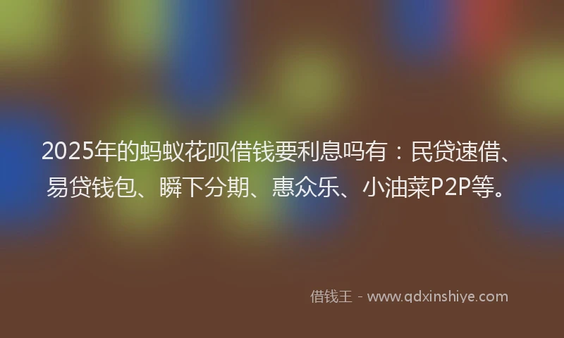 2025年的蚂蚁花呗借钱要利息吗有：民贷速借、易贷钱包、瞬下分期、惠众乐、小油菜P2P等。