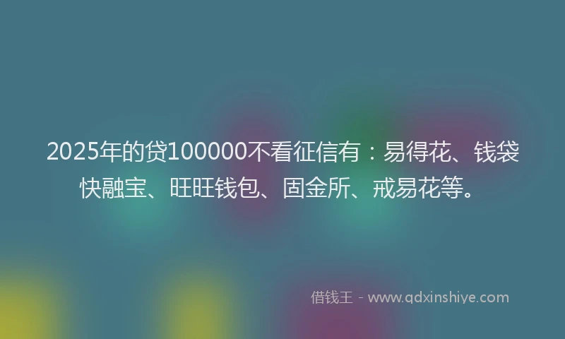 2025年的贷100000不看征信有：易得花、钱袋快融宝、旺旺钱包、固金所、戒易花等。