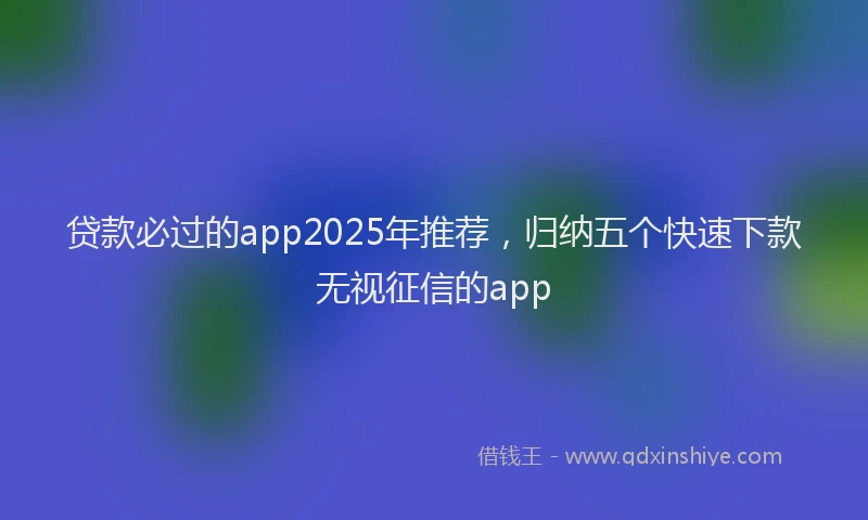 贷款必过的app2025年推荐，归纳五个快速下款无视征信的app