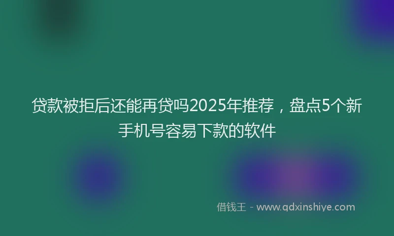 贷款被拒后还能再贷吗2025年推荐，盘点5个新手机号容易下款的软件